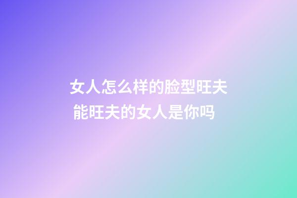 女人怎么样的脸型旺夫 能旺夫的女人是你吗